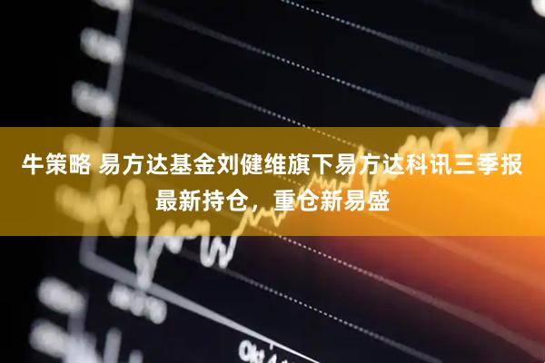 牛策略 易方达基金刘健维旗下易方达科讯三季报最新持仓，重仓新易盛