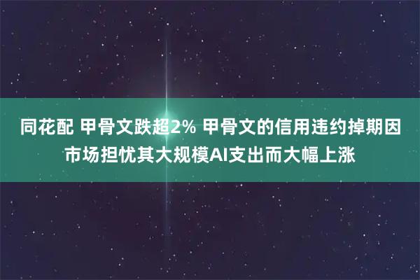 同花配 甲骨文跌超2% 甲骨文的信用违约掉期因市场担忧其大规模AI支出而大幅上涨