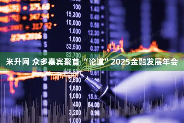 米升网 众多嘉宾聚首 “论道”2025金融发展年会