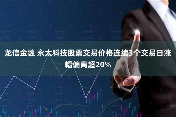 龙信金融 永太科技股票交易价格连续3个交易日涨幅偏离超20%