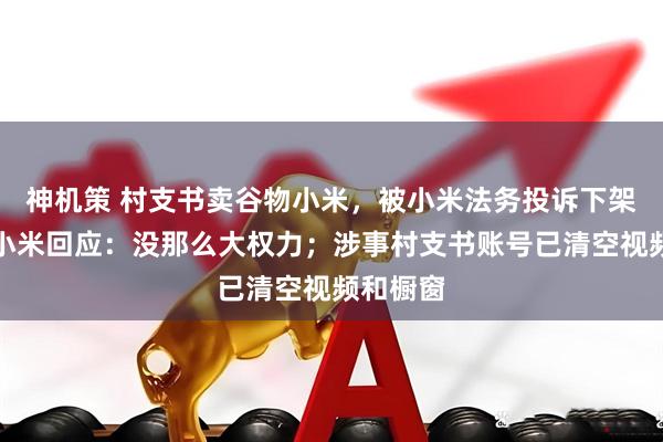 神机策 村支书卖谷物小米，被小米法务投诉下架视频？小米回应：没那么大权力；涉事村支书账号已清空视频和橱窗