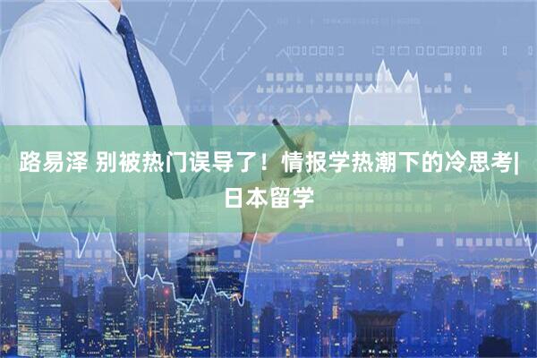 路易泽 别被热门误导了！情报学热潮下的冷思考|日本留学
