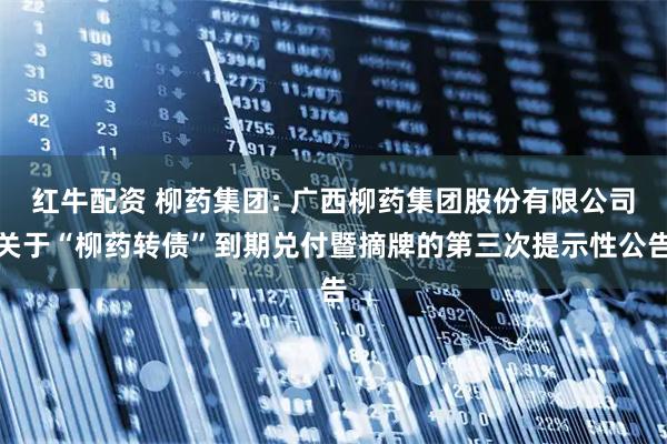 红牛配资 柳药集团: 广西柳药集团股份有限公司关于“柳药转债”到期兑付暨摘牌的第三次提示性公告