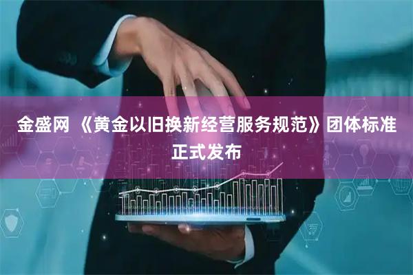 金盛网 《黄金以旧换新经营服务规范》团体标准正式发布