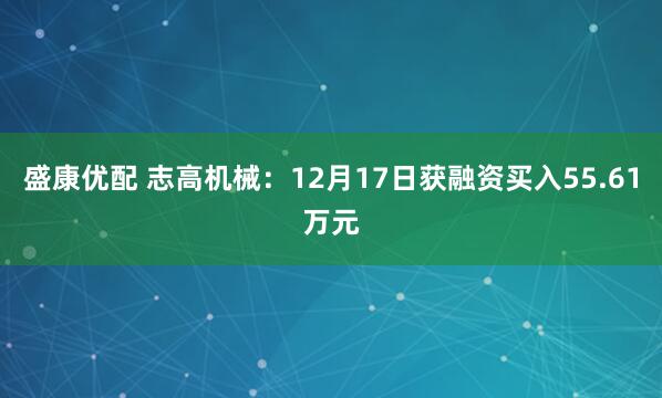 盛康优配 志高机械：12月17日获融资买入55.61万元