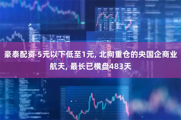豪泰配资 5元以下低至1元, 北向重仓的央国企商业航天, 最长已横盘483天