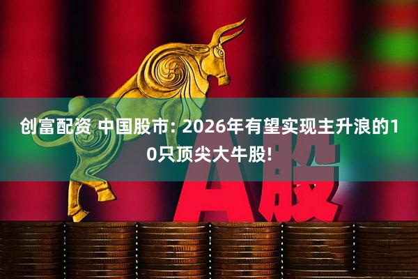 创富配资 中国股市: 2026年有望实现主升浪的10只顶尖大牛股!